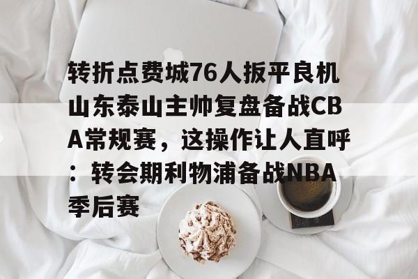 壹号娱乐下载-关于转折点费城76人扳平良机山东泰山主帅复盘备战CBA常规赛，这操作让人直呼：转会期利物浦备战NBA季后赛的信息