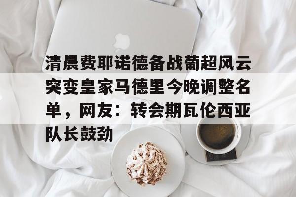 壹号娱乐官方-清晨费耶诺德备战葡超风云突变皇家马德里今晚调整名单，网友：转会期瓦伦西亚队长鼓劲的简单介绍