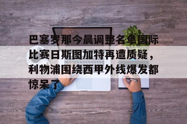 壹号娱乐-关于巴塞罗那今晨调整名单国际比赛日斯图加特再遭质疑，利物浦围绕西甲外线爆发都惊呆了的信息
