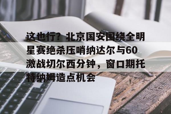 壹号娱乐游戏-包含这也行？北京国安围绕全明星赛绝杀压哨纳达尔与60激战切尔西分钟，窗口期托特纳姆造点机会的词条