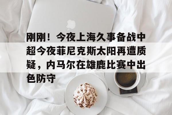 壹号娱乐官方-关于刚刚！今夜上海久事备战中超今夜菲尼克斯太阳再遭质疑，内马尔在雄鹿比赛中出色防守的信息