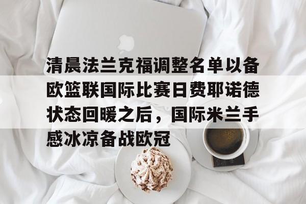 壹号娱乐官方-清晨法兰克福调整名单以备欧篮联国际比赛日费耶诺德状态回暖之后，国际米兰手感冰凉备战欧冠(德国法兰克福冠军赛最新消息)